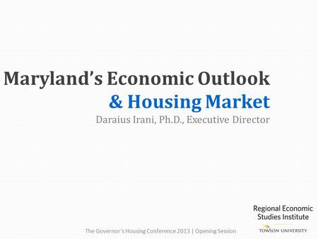Maryland’s Economic Outlook & Housing Market Daraius Irani, Ph.D., Executive Director The Governor’s Housing Conference 2013 | Opening Session.