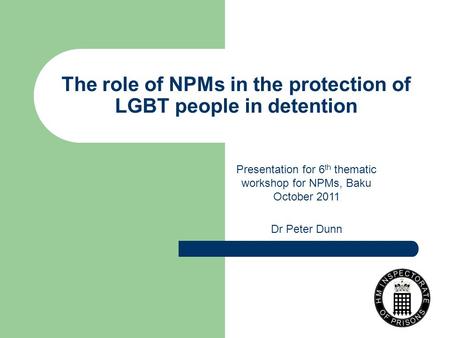 The role of NPMs in the protection of LGBT people in detention Presentation for 6 th thematic workshop for NPMs, Baku October 2011 Dr Peter Dunn.