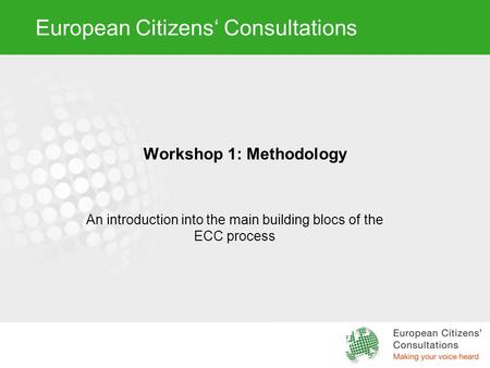 European Citizens‘ Consultations Workshop 1: Methodology An introduction into the main building blocs of the ECC process.