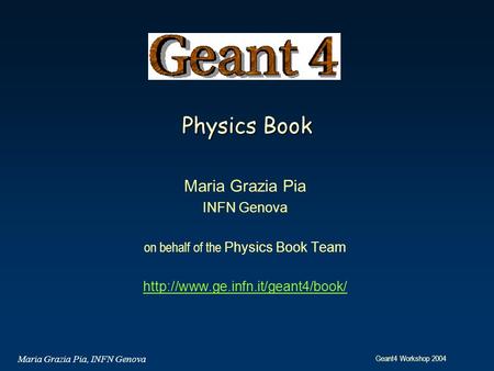 Geant4 Workshop 2004 Maria Grazia Pia, INFN Genova Physics Book Maria Grazia Pia INFN Genova on behalf of the Physics Book Team
