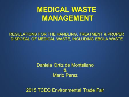 Daniela Ortiz de Montellano & Mario Perez 2015 TCEQ Environmental Trade Fair MEDICAL WASTE MANAGEMENT REGULATIONS FOR THE HANDLING, TREATMENT & PROPER.