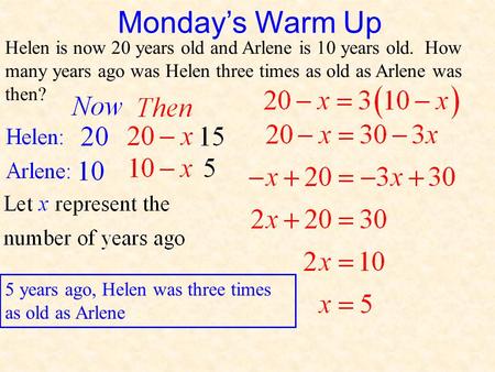Monday’s Warm Up Helen is now 20 years old and Arlene is 10 years old. How many years ago was Helen three times as old as Arlene was then? 5 years ago,