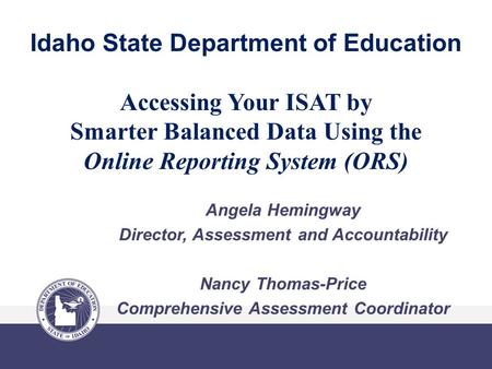 Idaho State Department of Education Accessing Your ISAT by Smarter Balanced Data Using the Online Reporting System (ORS) Angela Hemingway Director, Assessment.