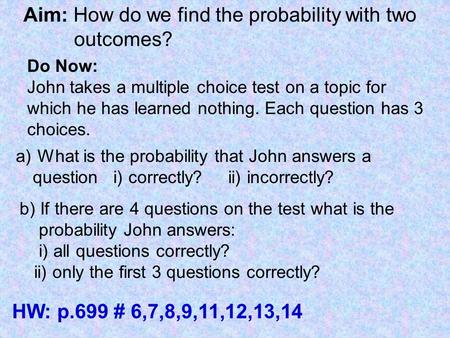 Aim: How do we find the probability with two outcomes? Do Now: John takes a multiple choice test on a topic for which he has learned nothing. Each question.