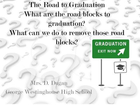 The Road to Graduation What are the road blocks to graduation? What can we do to remove those road blocks? Mrs. D. Dugan George Westinghouse High School.