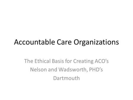 Accountable Care Organizations The Ethical Basis for Creating ACO’s Nelson and Wadsworth, PHD’s Dartmouth.