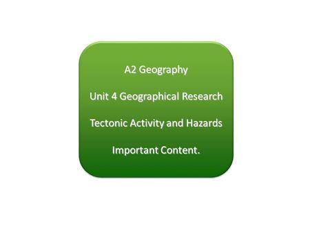 A2 Geography Unit 4 Geographical Research Tectonic Activity and Hazards Important Content. A2 Geography Unit 4 Geographical Research Tectonic Activity.