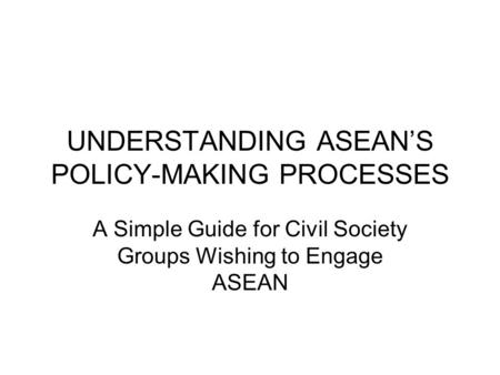 UNDERSTANDING ASEAN’S POLICY-MAKING PROCESSES A Simple Guide for Civil Society Groups Wishing to Engage ASEAN.