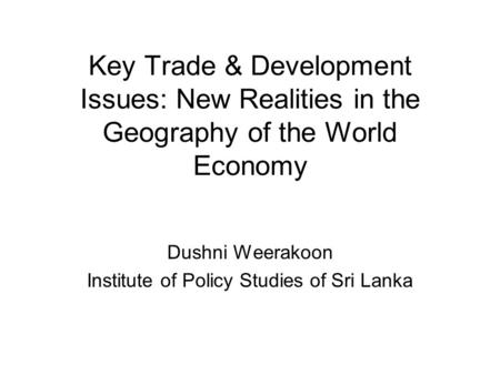 Key Trade & Development Issues: New Realities in the Geography of the World Economy Dushni Weerakoon Institute of Policy Studies of Sri Lanka.