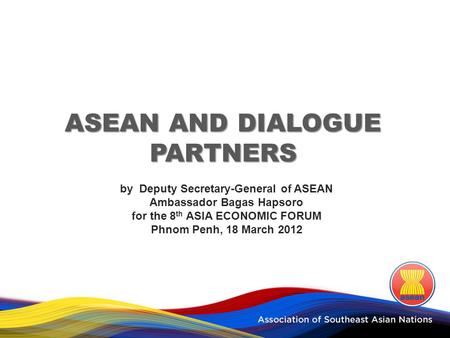 ASEAN AND DIALOGUE PARTNERS by Deputy Secretary-General of ASEAN Ambassador Bagas Hapsoro for the 8 th ASIA ECONOMIC FORUM Phnom Penh, 18 March 2012.