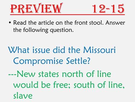 Preview 12-15 Read the article on the front stool. Answer the following question. What issue did the Missouri Compromise Settle? ---New states north of.