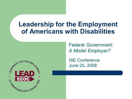 Leadership for the Employment of Americans with Disabilities Federal Government: A Model Employer? ISE Conference June 25, 2008.
