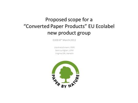 Proposed scope for a “Converted Paper Products” EU Ecolabel new product group EUEB 8 th March 2012 Lisa Kretschmann, FEPE Sami Lundgren, UPM Virginie ORI,