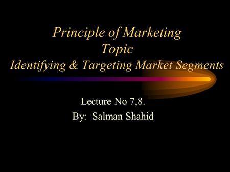Principle of Marketing Topic Identifying & Targeting Market Segments Lecture No 7,8. By: Salman Shahid.