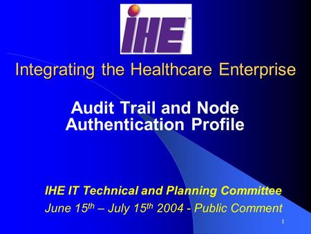 1 Integrating the Healthcare Enterprise Audit Trail and Node Authentication Profile IHE IT Technical and Planning Committee June 15 th – July 15 th 2004.