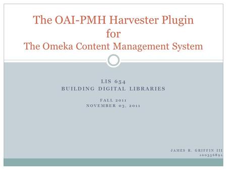 LIS 654 BUILDING DIGITAL LIBRARIES FALL 2011 NOVEMBER 03, 2011 The OAI-PMH Harvester Plugin for The Omeka Content Management System JAMES R. GRIFFIN III.