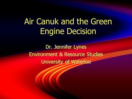Air Canuk and the Green Engine Decision Dr. Jennifer Lynes Environment & Resource Studies University of Waterloo Dr. Jennifer Lynes Environment & Resource.