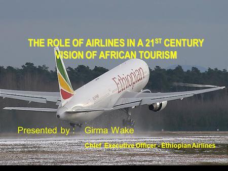 THE ROLE OF AIRLINES IN A 21 ST CENTURY VISION OF AFRICAN TOURISM Presented by : Girma Wake Chief Executive Officer - Ethiopian Airlines.