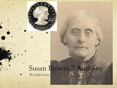 Susan Brownell Anthony By Erika Lyon. In 1820 Susan Brownell Anthony was born in Adams, Massachusetts. Her father was a hardworking Quaker who believed.