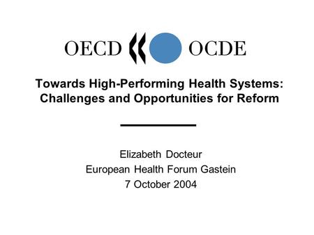 Elizabeth Docteur European Health Forum Gastein 7 October 2004 Towards High-Performing Health Systems: Challenges and Opportunities for Reform.