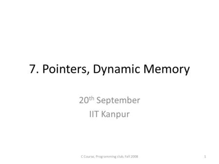 7. Pointers, Dynamic Memory 20 th September IIT Kanpur 1C Course, Programming club, Fall 2008.