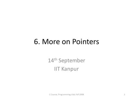 6. More on Pointers 14 th September IIT Kanpur C Course, Programming club, Fall 20081.