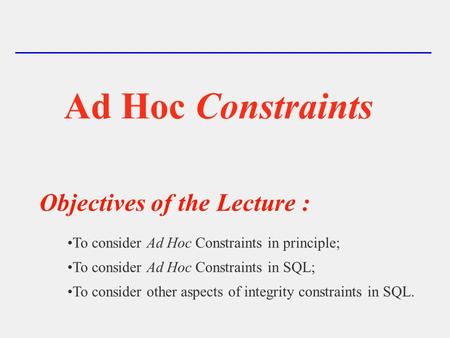 Ad Hoc Constraints Objectives of the Lecture : To consider Ad Hoc Constraints in principle; To consider Ad Hoc Constraints in SQL; To consider other aspects.
