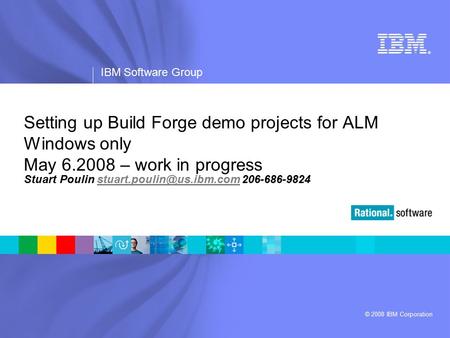 ® IBM Software Group © 2008 IBM Corporation Setting up Build Forge demo projects for ALM Windows only May 6.2008 – work in progress Stuart Poulin