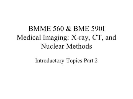 BMME 560 & BME 590I Medical Imaging: X-ray, CT, and Nuclear Methods Introductory Topics Part 2.