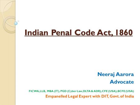 Indian Penal Code Act, 1860 Neeraj Aarora Advocate FICWA, LLB, MBA (IT), PGD (Cyber Law, DLTA & ADR), CFE (USA), BCFE (USA) Empanelled Legal Expert with.