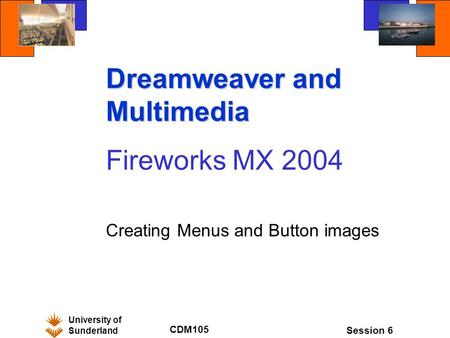 University of Sunderland CDM105 Session 6 Dreamweaver and Multimedia Fireworks MX 2004 Creating Menus and Button images.