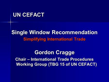 UN CEFACT Single Window Recommendation Simplifying International Trade Gordon Cragge Chair – International Trade Procedures Working Group (TBG 15 of UN.