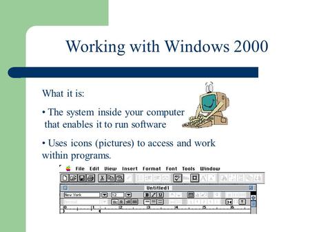 Working with Windows 2000 What it is: The system inside your computer that enables it to run software Uses icons (pictures) to access and work within programs.