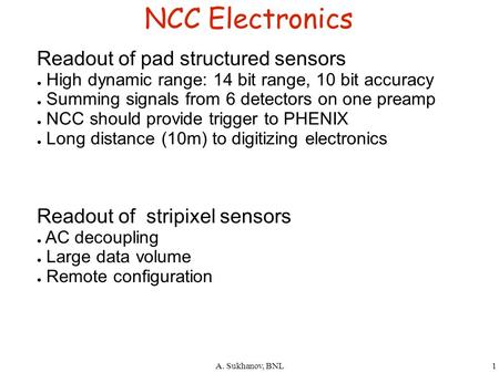 A. Sukhanov, BNL1 NCC Electronics Readout of pad structured sensors ● High dynamic range: 14 bit range, 10 bit accuracy ● Summing signals from 6 detectors.