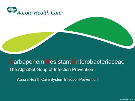 © Aurora Health Care, Inc. Carbapenem Resistant Enterobacteriaceae The Alphabet Soup of Infection Prevention Aurora Health Care System Infection Prevention.