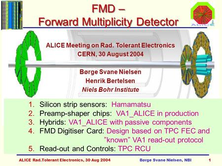 ALICE Rad.Tolerant Electronics, 30 Aug 2004Børge Svane Nielsen, NBI1 FMD – Forward Multiplicity Detector ALICE Meeting on Rad. Tolerant Electronics CERN,
