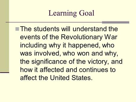 Learning Goal The students will understand the events of the Revolutionary War including why it happened, who was involved, who won and why, the significance.