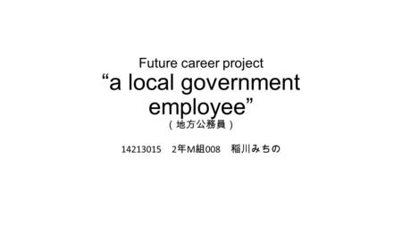 Future career project “a local government employee” （地方公務員） 14213015 2 年 M 組 008 稲川みちの.