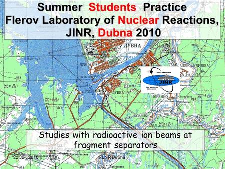23 July 2010FLNR Dubna Summer Students Practice Flerov Laboratory of Nuclear Reactions, JINR, Dubna 2010 JINR, Dubna 2010 Studies with radioactive ion.