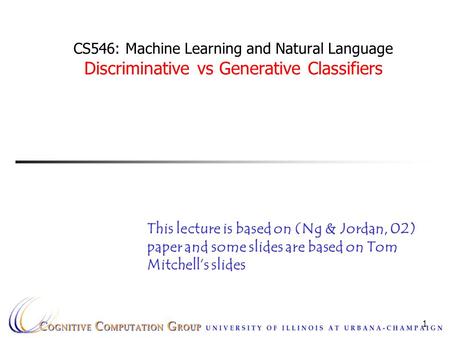 1 CS546: Machine Learning and Natural Language Discriminative vs Generative Classifiers This lecture is based on (Ng & Jordan, 02) paper and some slides.