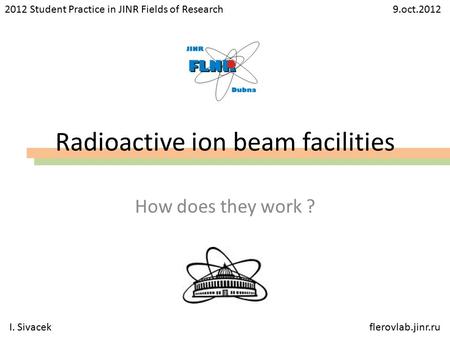 Radioactive ion beam facilities How does they work ? 2012 Student Practice in JINR Fields of Research 9.oct.2012 I. Sivacekflerovlab.jinr.ru.