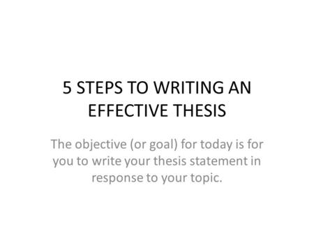 5 STEPS TO WRITING AN EFFECTIVE THESIS The objective (or goal) for today is for you to write your thesis statement in response to your topic.