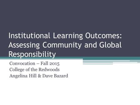 Institutional Learning Outcomes: Assessing Community and Global Responsibility Convocation – Fall 2015 College of the Redwoods Angelina Hill & Dave Bazard.