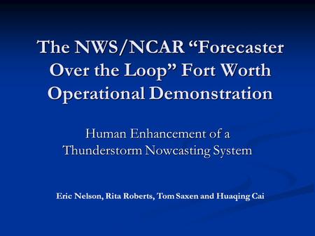 The NWS/NCAR “Forecaster Over the Loop” Fort Worth Operational Demonstration Human Enhancement of a Thunderstorm Nowcasting System Eric Nelson, Rita Roberts,
