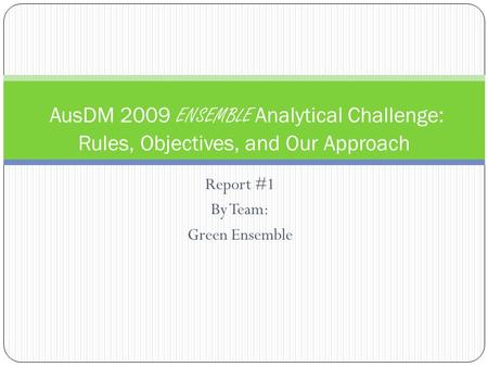 Report #1 By Team: Green Ensemble AusDM 2009 ENSEMBLE Analytical Challenge: Rules, Objectives, and Our Approach.