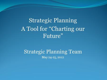 Strategic Planning A Tool for “Charting our Future” Strategic Planning Team May 24-25, 2012.