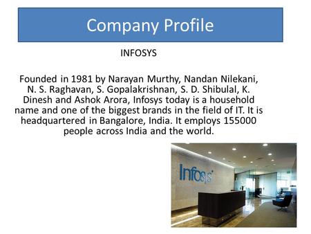 Company Profile INFOSYS Founded in 1981 by Narayan Murthy, Nandan Nilekani, N. S. Raghavan, S. Gopalakrishnan, S. D. Shibulal, K. Dinesh and Ashok Arora,