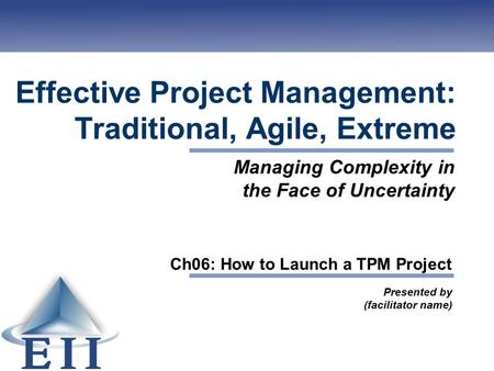 Effective Project Management: Traditional, Agile, Extreme Presented by (facilitator name) Managing Complexity in the Face of Uncertainty Ch06: How to Launch.