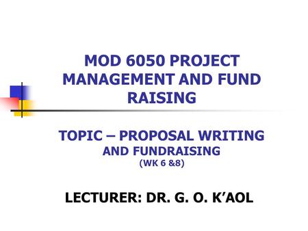 MOD 6050 PROJECT MANAGEMENT AND FUND RAISING TOPIC – PROPOSAL WRITING AND FUNDRAISING (WK 6 &8) LECTURER: DR. G. O. K’AOL.