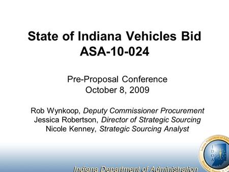 State of Indiana Vehicles Bid ASA-10-024 Pre-Proposal Conference October 8, 2009 Rob Wynkoop, Deputy Commissioner Procurement Jessica Robertson, Director.
